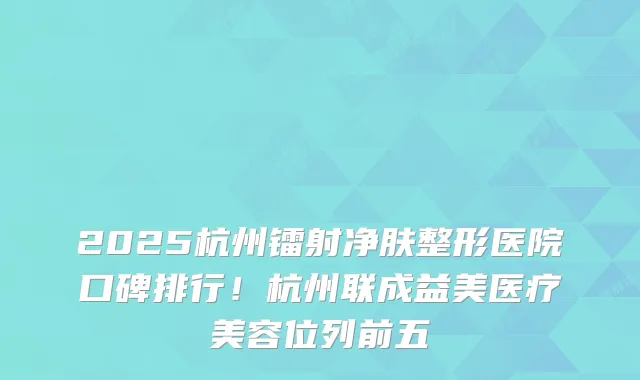 2025杭州镭射净肤整形医院口碑排行！杭州联成益美医疗美容位列前五
