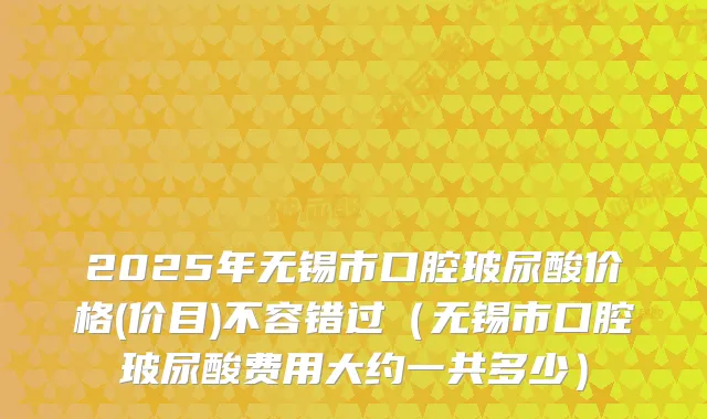 2025年无锡市口腔玻尿酸价格(价目)不容错过（无锡市口腔玻尿酸费用大约一共多少）