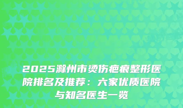 2025滁州市烫伤疤痕整形医院排名及推荐:六家优质医院与知名医生一览