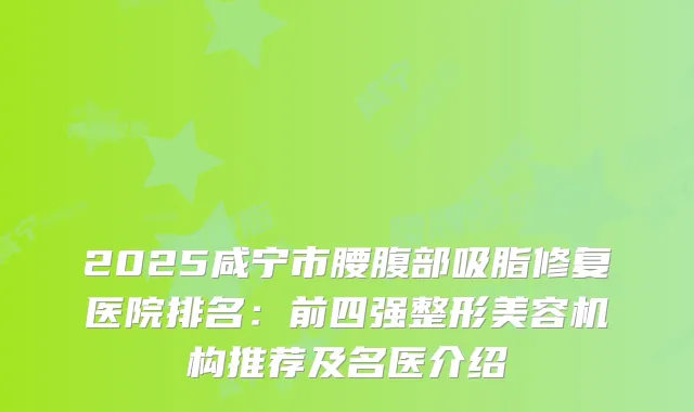 2025咸宁市腰腹部吸脂修复医院排名：前四强整形美容机构推荐及名医介绍