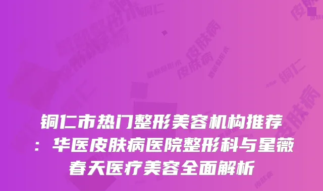 铜仁市热门整形美容机构推荐：华医皮肤病医院整形科与星薇春天医疗美容全面解析
