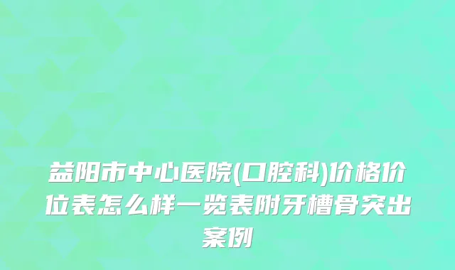 益阳市中心医院(口腔科)价格价位表怎么样一览表附牙槽骨突出案例