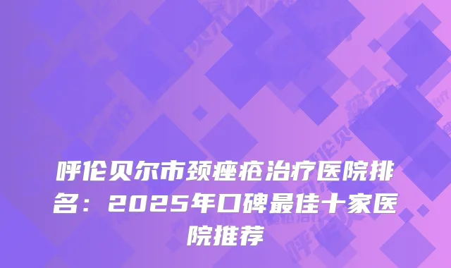 呼伦贝尔市颈痤疮医院排名:2025年口碑佳十家医院推荐