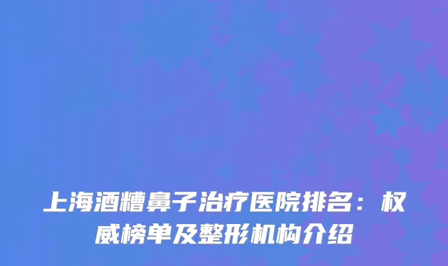 上海酒糟鼻子医院排名：榜单及整形机构介绍