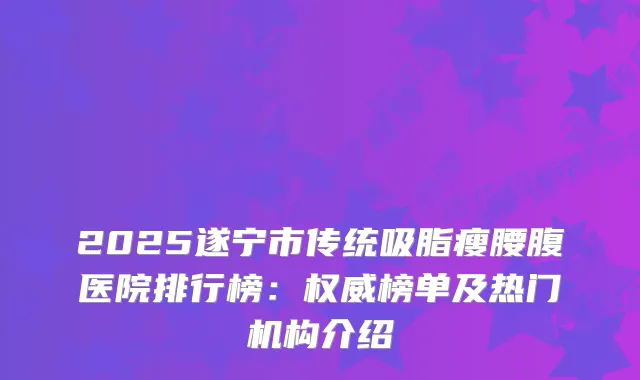 2025遂宁市传统吸脂瘦腰腹医院排行榜：榜单及热门机构介绍