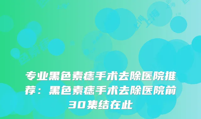 专业黑色素痣手术去除医院推荐：黑色素痣手术去除医院前30集结在此