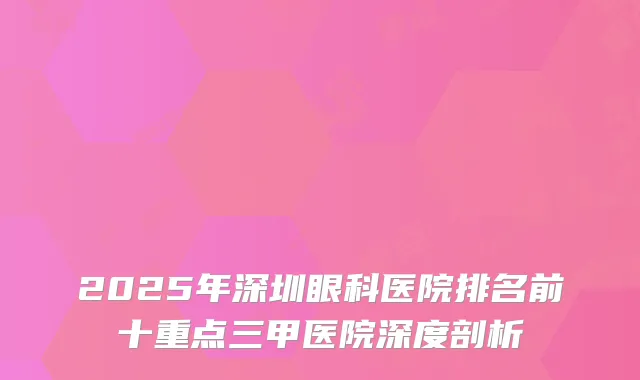 2025年深圳眼科医院排名前十重点三甲医院深度剖析