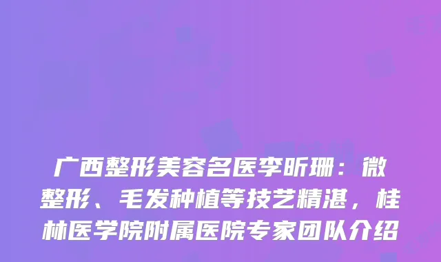 广西整形美容名医李昕珊：微整形、毛发种植等技艺精湛，桂林医学院附属医院专家团队介绍