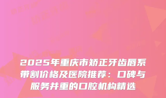 2025年重庆市矫正牙齿唇系带割价格及医院推荐：口碑与服务并重的口腔机构精选