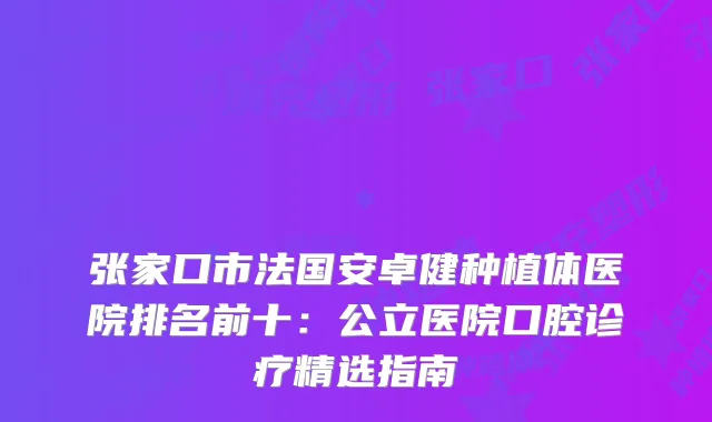 张家口市法国安卓健种植体医院排名前十：公立医院口腔诊疗精选指南