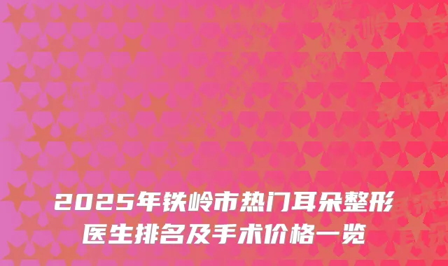 2025年铁岭市热门耳朵整形医生排名及手术价格一览