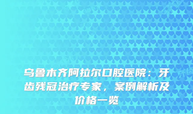 乌鲁木齐阿拉尔口腔医院：牙齿残冠专家，案例解析及价格一览