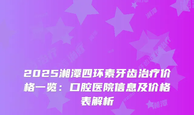 2025湘潭四环素牙齿价格一览：口腔医院信息及价格表解析
