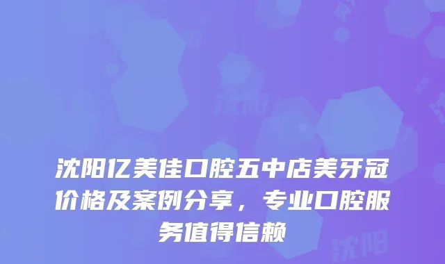 沈阳亿美佳口腔五中店美牙冠价格及案例分享，专业口腔服务值得信赖