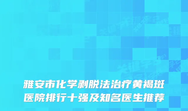 雅安市化学剥脱法黄褐斑医院排行十强及知名医生推荐
