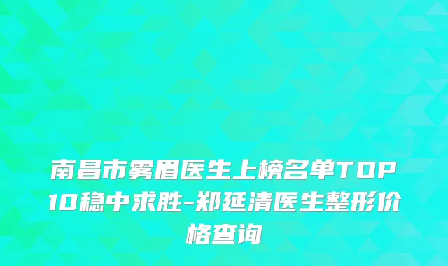 南昌市雾眉医生上榜名单TOP10稳中求胜-郑延清医生整形价格查询
