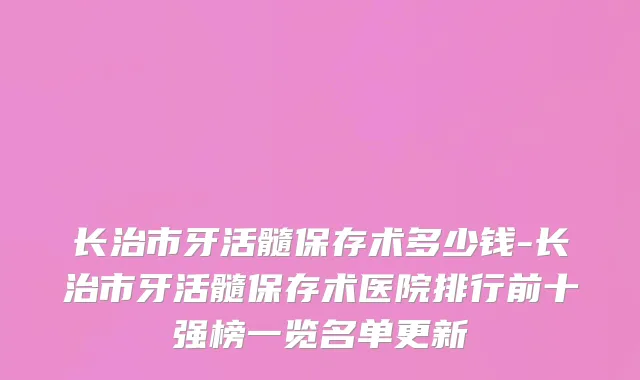 长治市牙活髓保存术多少钱-长治市牙活髓保存术医院排行前十强榜一览名单更新
