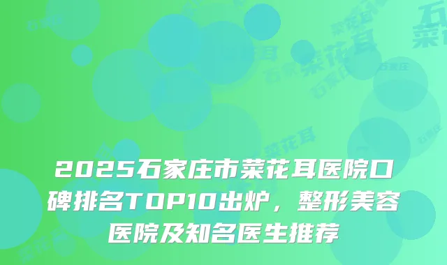 2025石家庄市菜花耳医院口碑排名TOP10出炉，整形美容医院及知名医生推荐