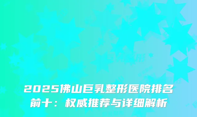 2025佛山巨乳整形医院排名前十：推荐与详细解析