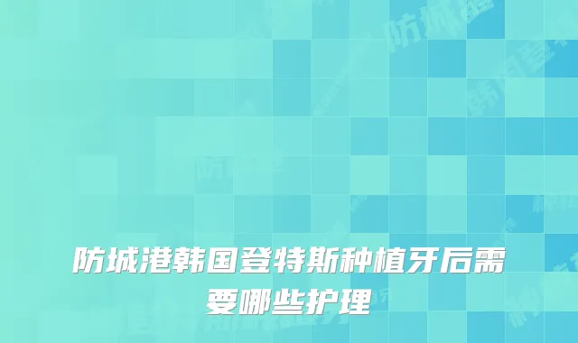 防城港韩国登特斯种植牙后需要哪些护理