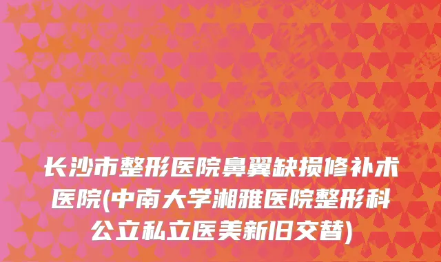 长沙市整形医院鼻翼缺损修补术医院(中南大学湘雅医院整形科公立私立医美新旧交替)