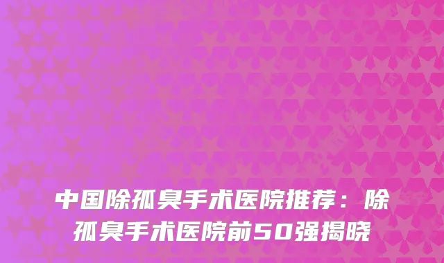 中国除孤臭手术医院推荐：除孤臭手术医院前50强揭晓