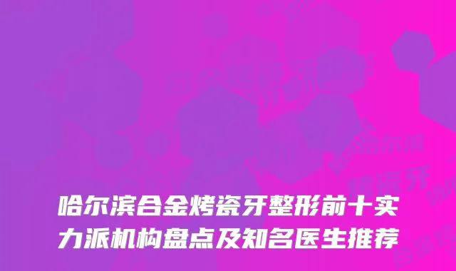 哈尔滨合金烤瓷牙整形前十实力派机构盘点及知名医生推荐