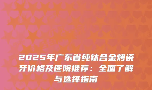 2025年广东省纯钛合金烤瓷牙价格及医院推荐：全面了解与选择指南