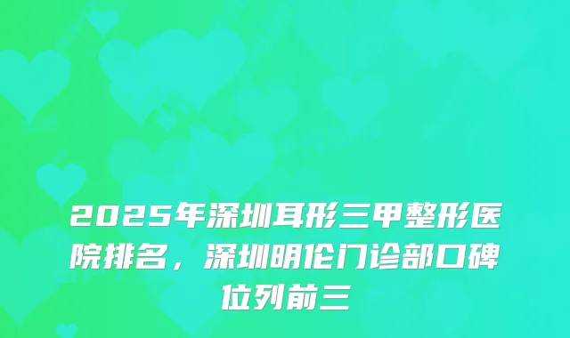 2025年深圳耳形三甲整形医院排名，深圳明伦门诊部口碑位列前三