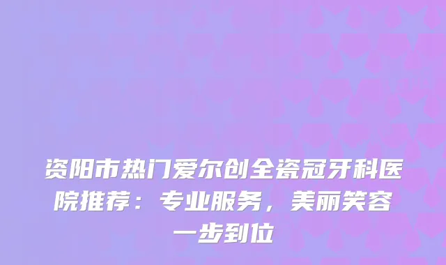 资阳市热门爱尔创全瓷冠牙科医院推荐:专业服务,美丽笑容一步到位