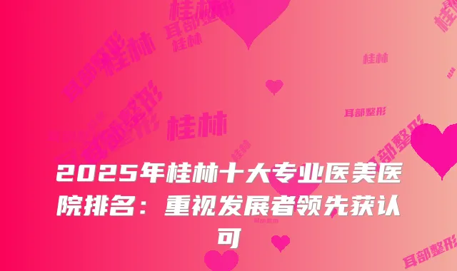 2025年桂林十大专业医美医院排名：重视发展者领先获认可