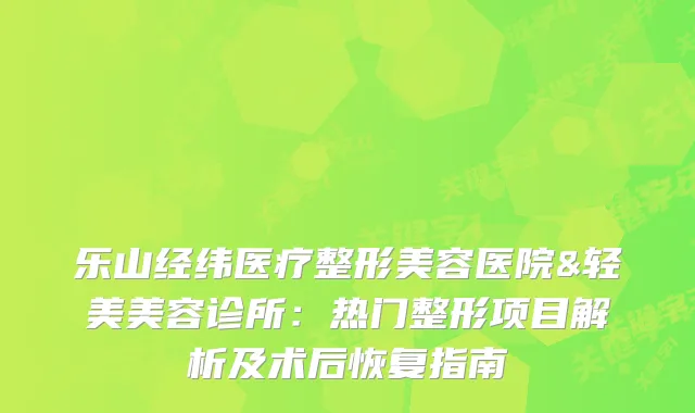 乐山经纬医疗整形美容医院&轻美美容诊所：热门整形项目解析及术后恢复指南