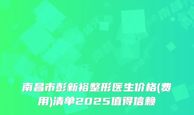 南昌市彭新裕整形医生价格(费用)清单2025值得信赖