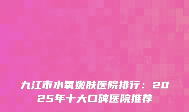 九江市水氧嫩肤医院排行：2025年十大口碑医院推荐