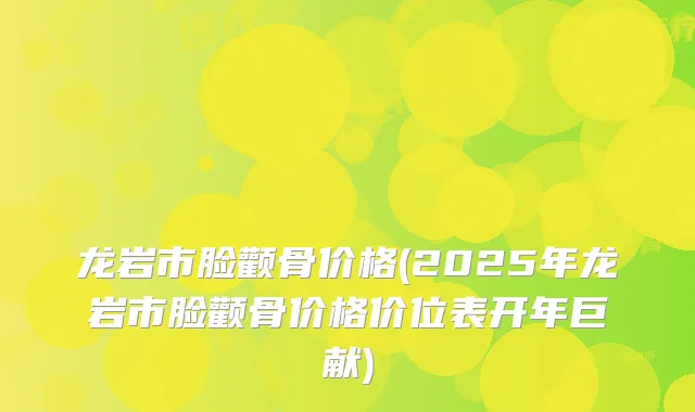 龙岩市脸颧骨价格(2025年龙岩市脸颧骨价格价位表开年巨献)