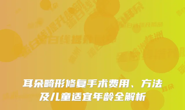 耳朵畸形修复手术费用、方法及儿童适宜年龄全解析