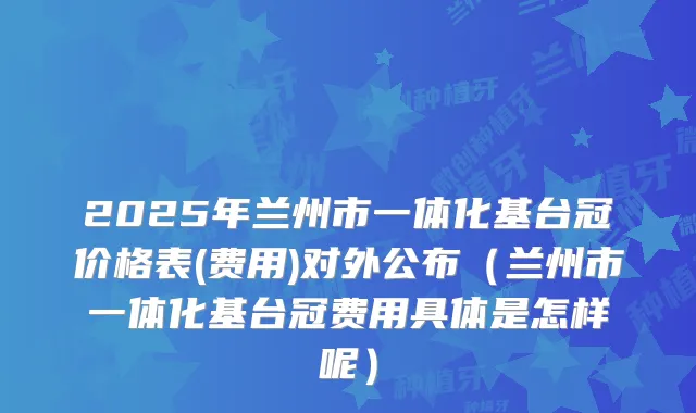 2025年兰州市一体化基台冠价格表(费用)对外公布（兰州市一体化基台冠费用具体是怎样呢）