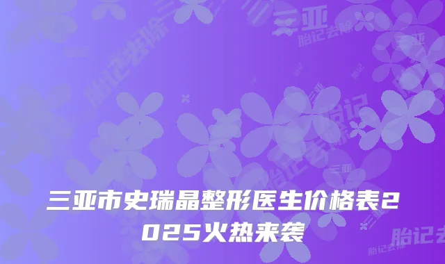 三亚市史瑞晶整形医生价格表2025火热来袭