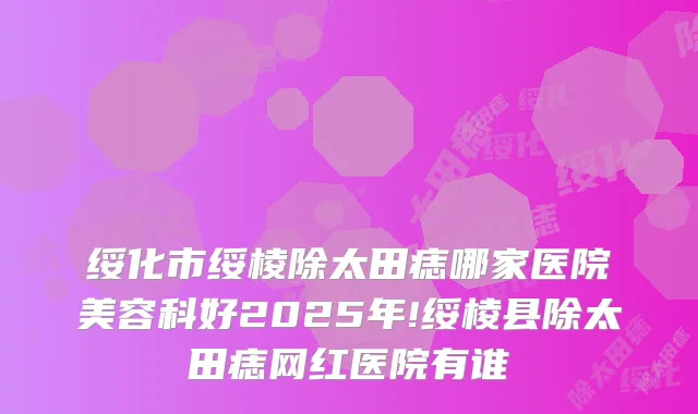 绥化市绥棱除太田痣哪家医院美容科好2025年!绥棱县除太田痣网红医院有谁
