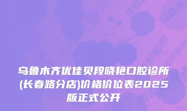 乌鲁木齐优佳贝段晓艳口腔诊所(长春路分店)价格价位表2025版正式公开