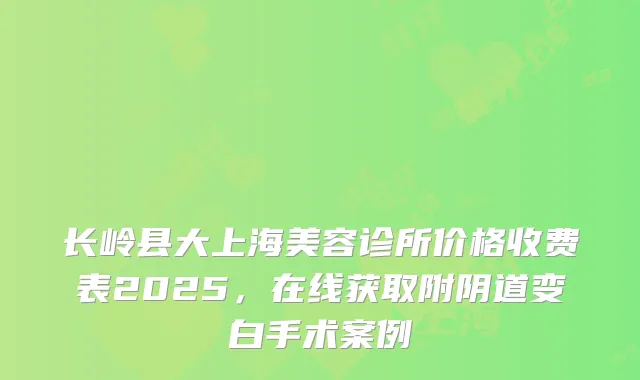 长岭县大上海美容诊所价格收费表2025，在线获取附阴道变白手术案例