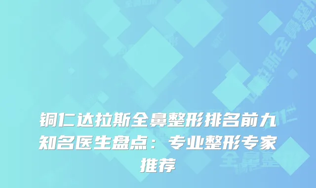 铜仁达拉斯全鼻整形排名前九知名医生盘点：专业整形专家推荐