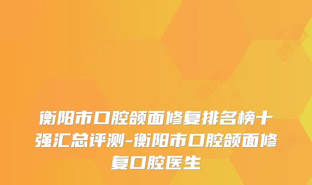 衡阳市口腔颌面修复排名榜十强汇总评测-衡阳市口腔颌面修复口腔医生