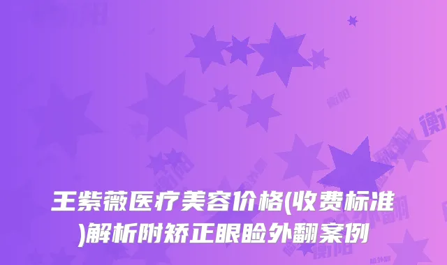 王紫薇医疗美容价格(收费标准)解析附矫正眼睑外翻案例