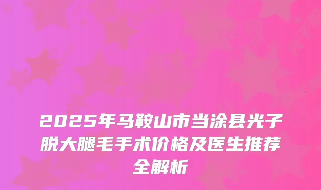 2025年马鞍山市当涂县光子脱大腿毛手术价格及医生推荐全解析