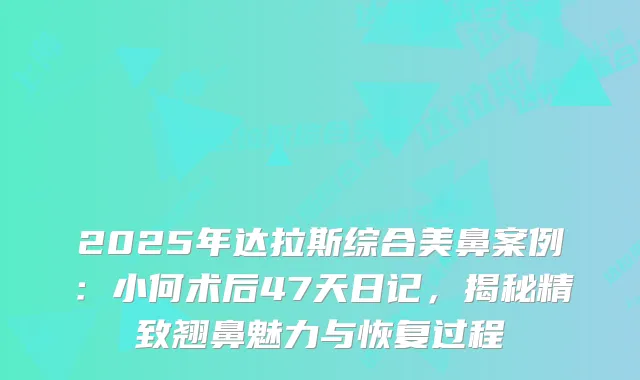 2025年达拉斯综合美鼻案例：小何术后47天日记，揭秘精致翘鼻魅力与恢复过程