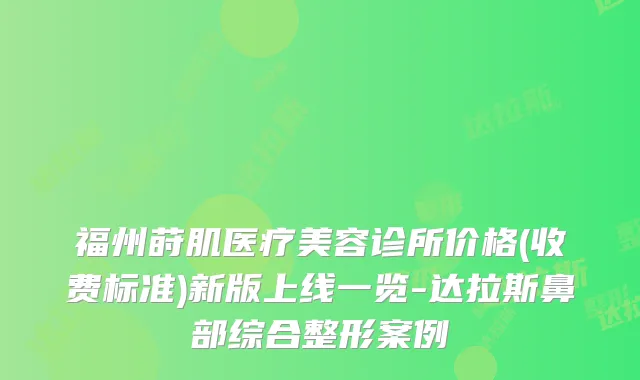 福州莳肌医疗美容诊所价格(收费标准)新版上线一览-达拉斯鼻部综合整形案例