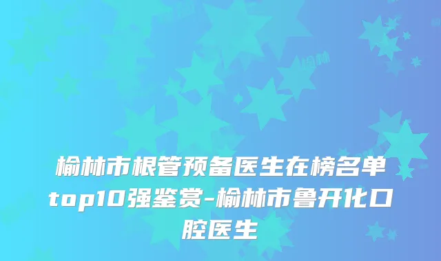 榆林市根管预备医生在榜名单top10强鉴赏-榆林市鲁开化口腔医生
