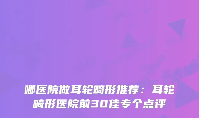 哪医院做耳轮畸形推荐：耳轮畸形医院前30佳专个点评