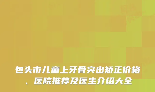 包头市儿童上牙骨突出矫正价格、医院推荐及医生介绍大全